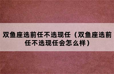 双鱼座选前任不选现任（双鱼座选前任不选现任会怎么样）