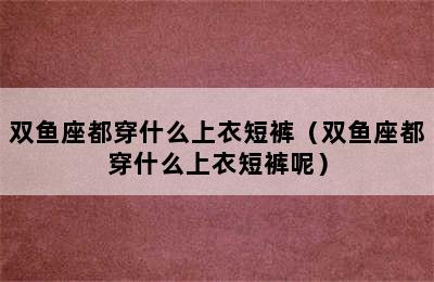 双鱼座都穿什么上衣短裤（双鱼座都穿什么上衣短裤呢）