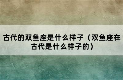 古代的双鱼座是什么样子（双鱼座在古代是什么样子的）