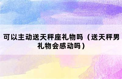 可以主动送天秤座礼物吗（送天秤男礼物会感动吗）