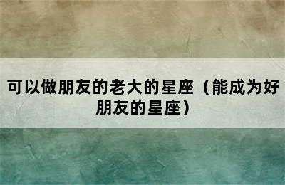 可以做朋友的老大的星座（能成为好朋友的星座）