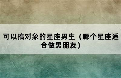 可以搞对象的星座男生（哪个星座适合做男朋友）