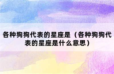 各种狗狗代表的星座是（各种狗狗代表的星座是什么意思）