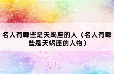 名人有哪些是天蝎座的人（名人有哪些是天蝎座的人物）