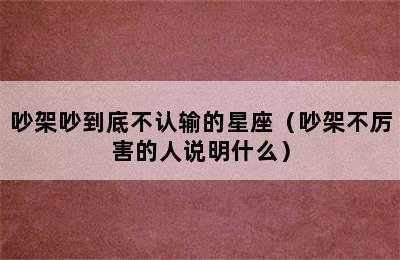 吵架吵到底不认输的星座（吵架不厉害的人说明什么）