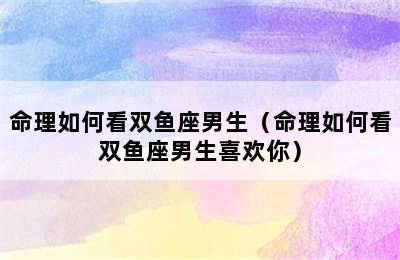 命理如何看双鱼座男生（命理如何看双鱼座男生喜欢你）