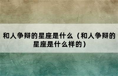 和人争辩的星座是什么（和人争辩的星座是什么样的）