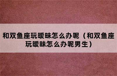 和双鱼座玩暧昧怎么办呢（和双鱼座玩暧昧怎么办呢男生）