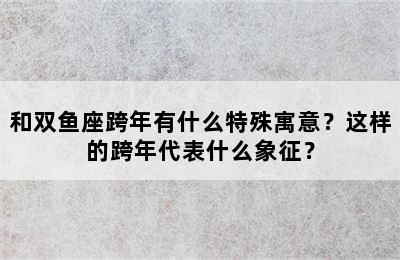 和双鱼座跨年有什么特殊寓意？这样的跨年代表什么象征？