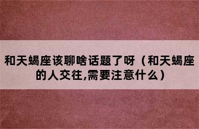 和天蝎座该聊啥话题了呀（和天蝎座的人交往,需要注意什么）