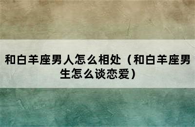 和白羊座男人怎么相处（和白羊座男生怎么谈恋爱）