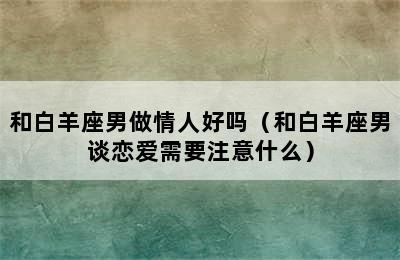 和白羊座男做情人好吗（和白羊座男谈恋爱需要注意什么）