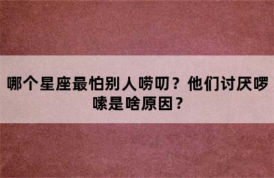 哪个星座最怕别人唠叨？他们讨厌啰嗦是啥原因？