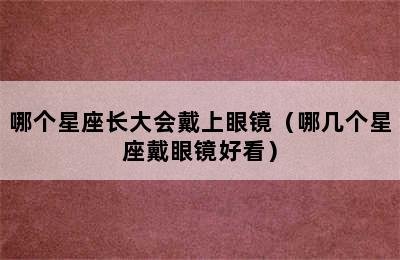 哪个星座长大会戴上眼镜（哪几个星座戴眼镜好看）