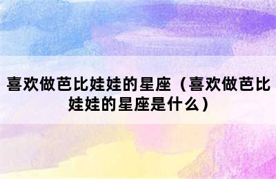 喜欢做芭比娃娃的星座（喜欢做芭比娃娃的星座是什么）