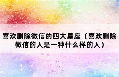 喜欢删除微信的四大星座（喜欢删除微信的人是一种什么样的人）