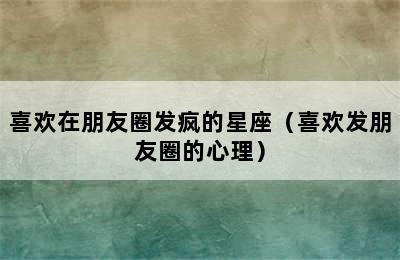 喜欢在朋友圈发疯的星座（喜欢发朋友圈的心理）