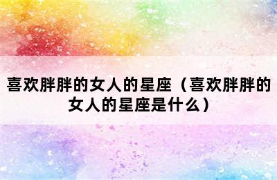 喜欢胖胖的女人的星座（喜欢胖胖的女人的星座是什么）