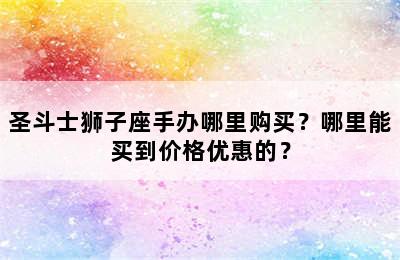 圣斗士狮子座手办哪里购买？哪里能买到价格优惠的？