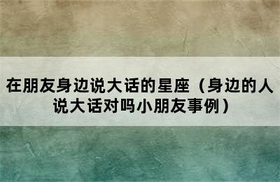 在朋友身边说大话的星座（身边的人说大话对吗小朋友事例）