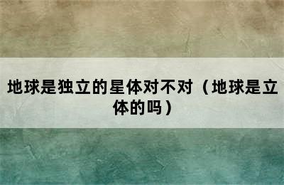 地球是独立的星体对不对（地球是立体的吗）