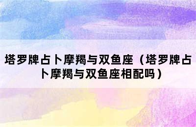 塔罗牌占卜摩羯与双鱼座（塔罗牌占卜摩羯与双鱼座相配吗）