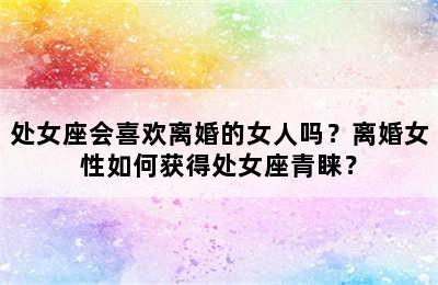 处女座会喜欢离婚的女人吗？离婚女性如何获得处女座青睐？