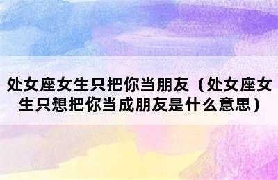 处女座女生只把你当朋友（处女座女生只想把你当成朋友是什么意思）