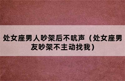 处女座男人吵架后不吭声（处女座男友吵架不主动找我）