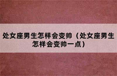 处女座男生怎样会变帅（处女座男生怎样会变帅一点）