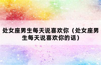 处女座男生每天说喜欢你（处女座男生每天说喜欢你的话）