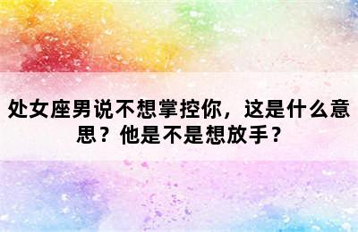 处女座男说不想掌控你，这是什么意思？他是不是想放手？