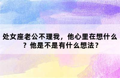 处女座老公不理我，他心里在想什么？他是不是有什么想法？