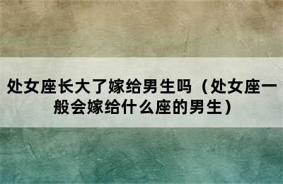 处女座长大了嫁给男生吗（处女座一般会嫁给什么座的男生）