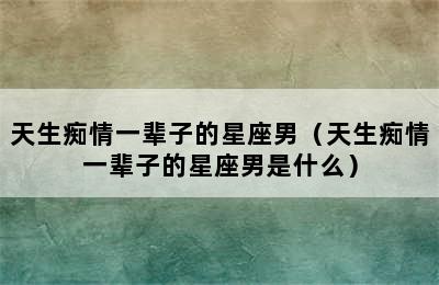 天生痴情一辈子的星座男（天生痴情一辈子的星座男是什么）