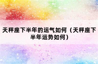 天秤座下半年的运气如何（天秤座下半年运势如何）