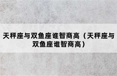 天秤座与双鱼座谁智商高（天秤座与双鱼座谁智商高）