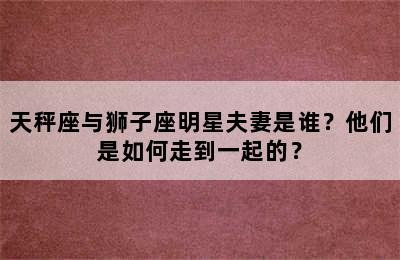 天秤座与狮子座明星夫妻是谁？他们是如何走到一起的？