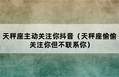 天秤座主动关注你抖音（天秤座偷偷关注你但不联系你）