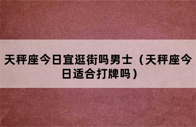 天秤座今日宜逛街吗男士（天秤座今日适合打牌吗）