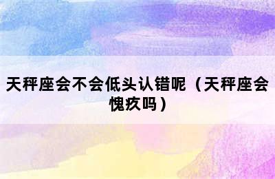 天秤座会不会低头认错呢（天秤座会愧疚吗）