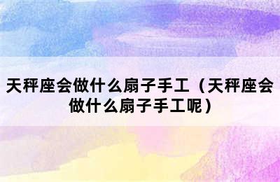 天秤座会做什么扇子手工（天秤座会做什么扇子手工呢）