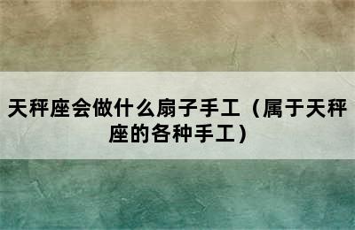 天秤座会做什么扇子手工（属于天秤座的各种手工）