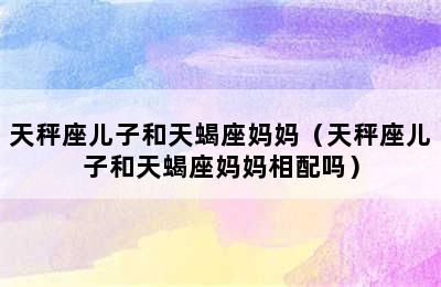 天秤座儿子和天蝎座妈妈（天秤座儿子和天蝎座妈妈相配吗）