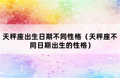 天秤座出生日期不同性格（天秤座不同日期出生的性格）