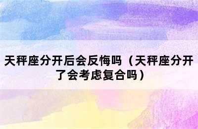 天秤座分开后会反悔吗（天秤座分开了会考虑复合吗）