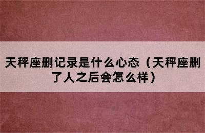 天秤座删记录是什么心态（天秤座删了人之后会怎么样）