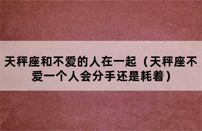 天秤座和不爱的人在一起（天秤座不爱一个人会分手还是耗着）