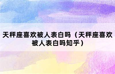 天秤座喜欢被人表白吗（天秤座喜欢被人表白吗知乎）