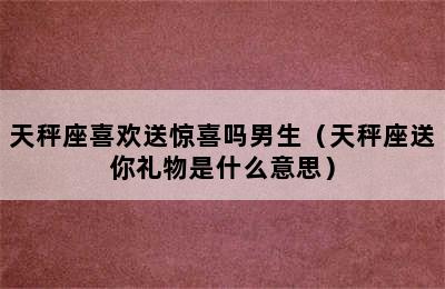 天秤座喜欢送惊喜吗男生（天秤座送你礼物是什么意思）